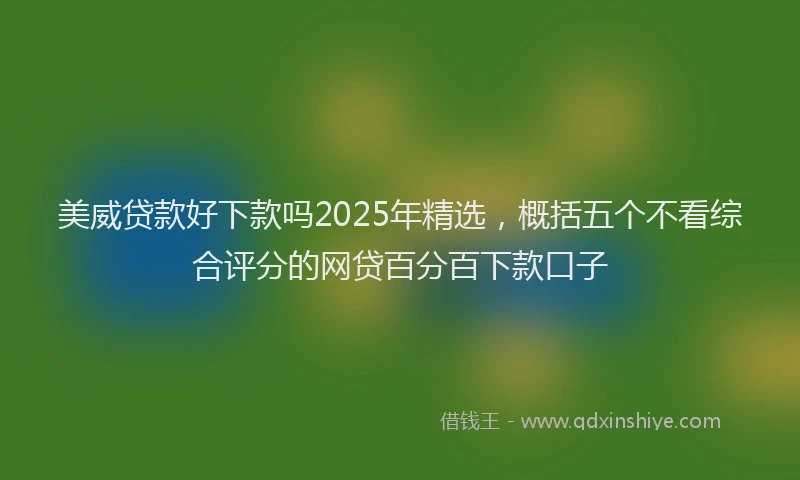 美威贷款好下款吗2025年精选，概括五个不看综合评分的网贷百分百下款口子