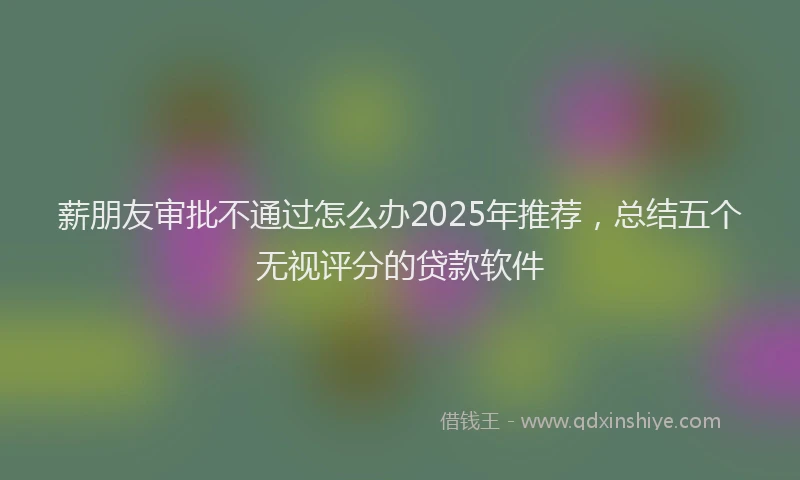 薪朋友审批不通过怎么办2025年推荐，总结五个无视评分的贷款软件