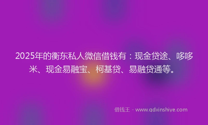 2025年的衡东私人微信借钱有：现金贷途、哆哆米、现金易融宝、柯基贷、易融贷通等。