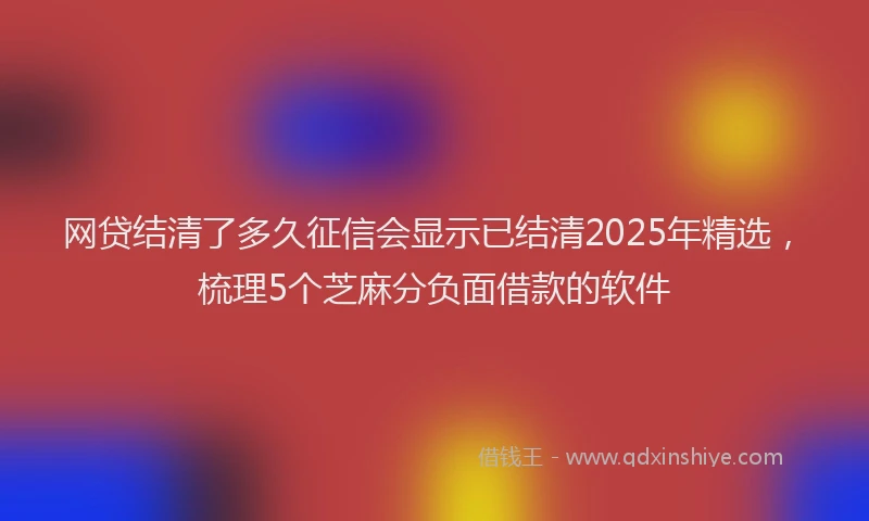 网贷结清了多久征信会显示已结清2025年精选，梳理5个芝麻分负面借款的软件