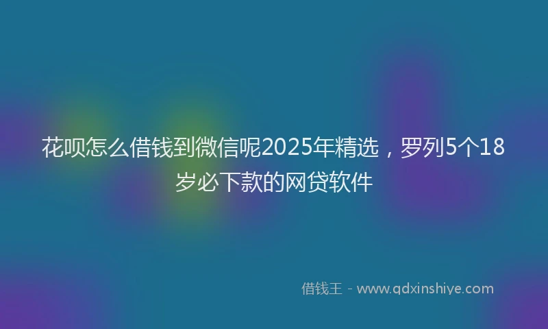 花呗怎么借钱到微信呢2025年精选，罗列5个18岁必下款的网贷软件