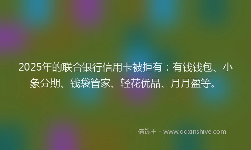 2025年的联合银行信用卡被拒有：有钱钱包、小象分期、钱袋管家、轻花优品、月月盈等。