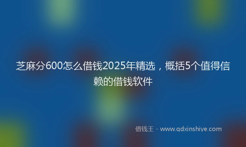 芝麻分600怎么借钱2025年精选，概括5个值得信赖的借钱软件
