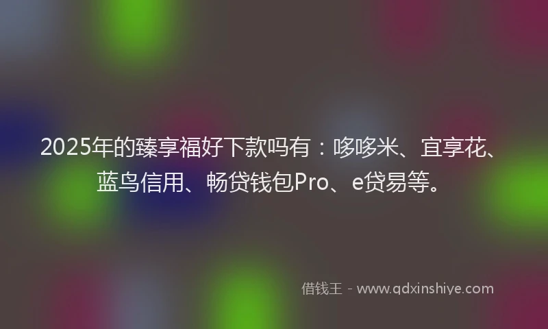 2025年的臻享福好下款吗有：哆哆米、宜享花、蓝鸟信用、畅贷钱包Pro、e贷易等。
