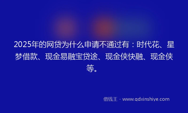 2025年的网贷为什么申请不通过有：时代花、星梦借款、现金易融宝贷途、现金侠快融、现金侠等。