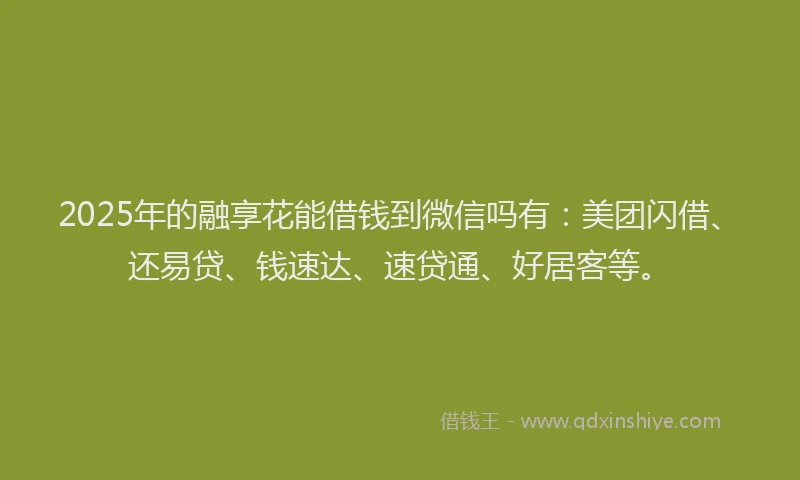 2025年的融享花能借钱到微信吗有：美团闪借、还易贷、钱速达、速贷通、好居客等。
