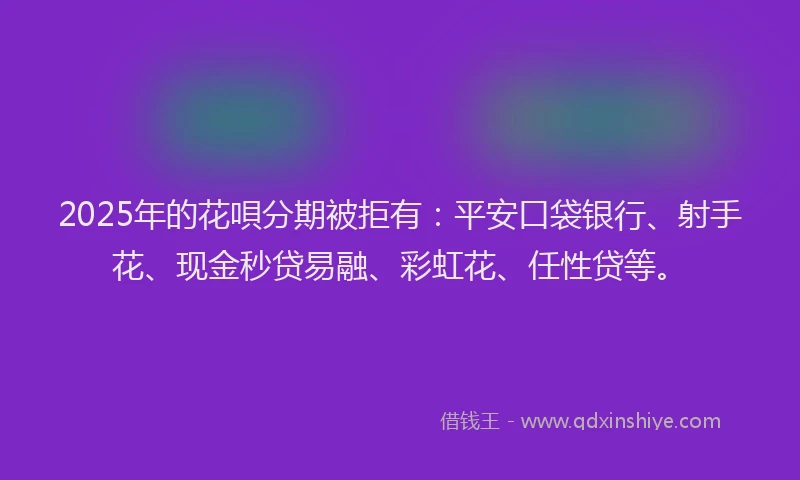 2025年的花唄分期被拒有：平安口袋银行、射手花、现金秒贷易融、彩虹花、任性贷等。