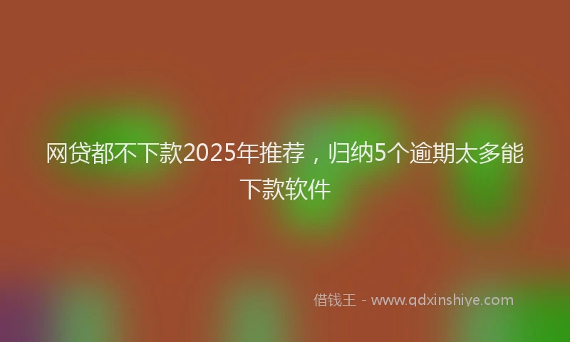 网贷都不下款2025年推荐，归纳5个逾期太多能下款软件