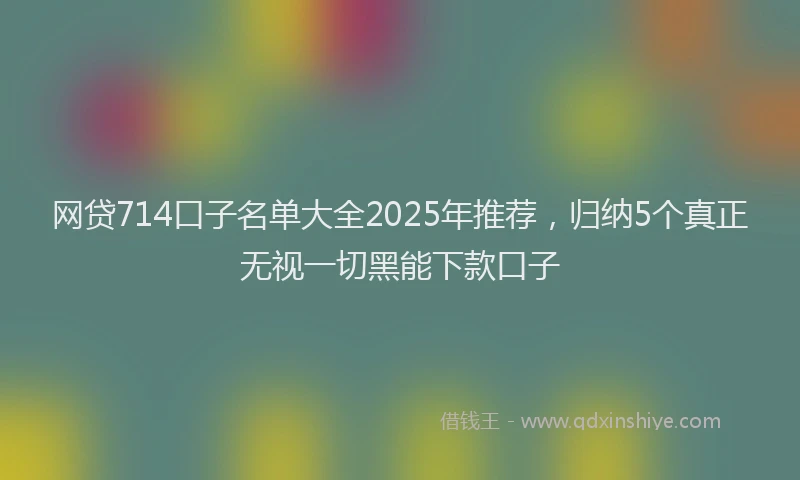 网贷714口子名单大全2025年推荐，归纳5个真正无视一切黑能下款口子