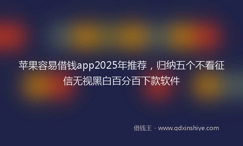 苹果容易借钱app2025年推荐，归纳五个不看征信无视黑白百分百下款软件