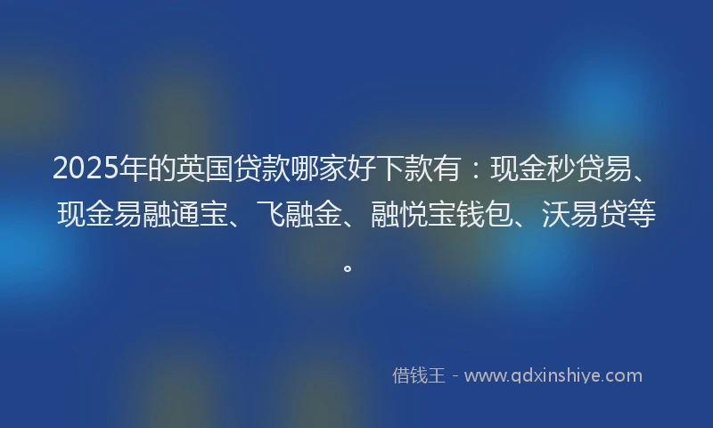 2025年的英国贷款哪家好下款有：现金秒贷易、现金易融通宝、飞融金、融悦宝钱包、沃易贷等。