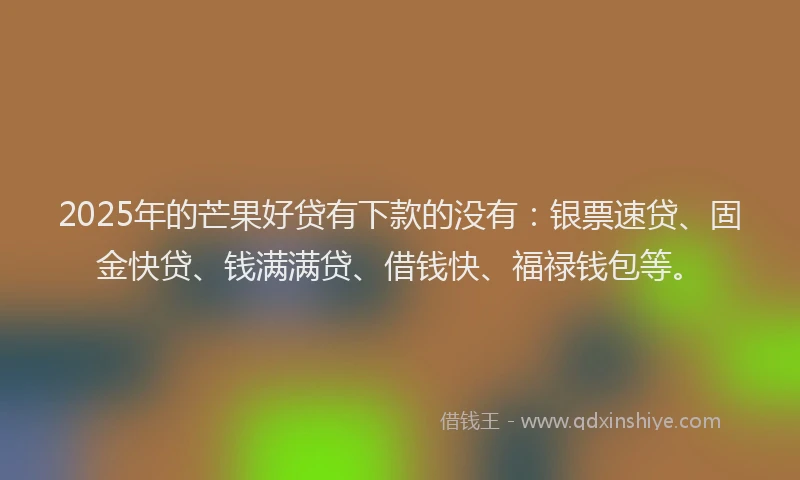 2025年的芒果好贷有下款的没有：银票速贷、固金快贷、钱满满贷、借钱快、福禄钱包等。