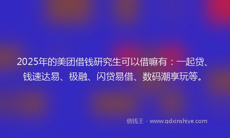 2025年的美团借钱研究生可以借嘛有：一起贷、钱速达易、极融、闪贷易借、数码潮享玩等。