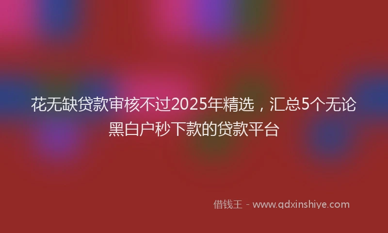 花无缺贷款审核不过2025年精选，汇总5个无论黑白户秒下款的贷款平台