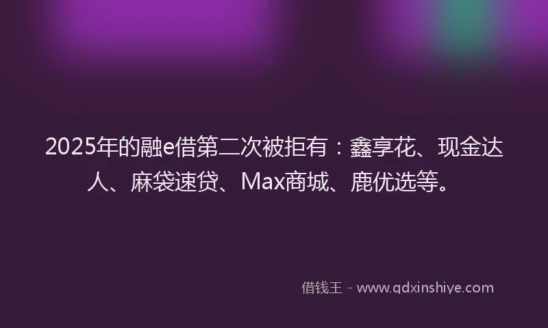 2025年的融e借第二次被拒有：鑫享花、现金达人、麻袋速贷、Max商城、鹿优选等。
