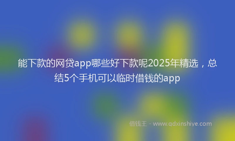 能下款的网贷app哪些好下款呢2025年精选，总结5个手机可以临时借钱的app