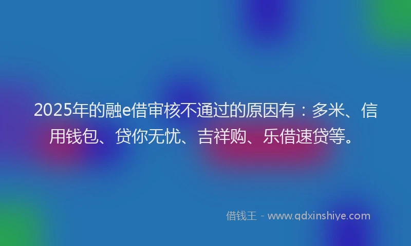 2025年的融e借审核不通过的原因有：多米、信用钱包、贷你无忧、吉祥购、乐借速贷等。