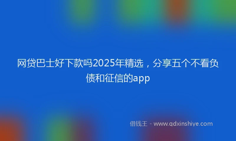 网贷巴士好下款吗2025年精选，分享五个不看负债和征信的app