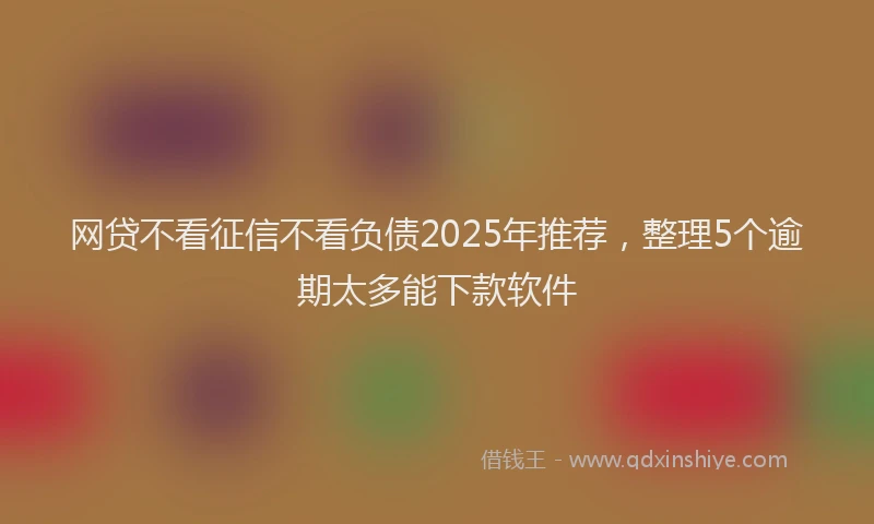 网贷不看征信不看负债2025年推荐，整理5个逾期太多能下款软件