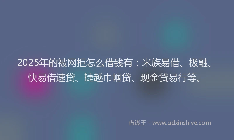 2025年的被网拒怎么借钱有：米族易借、极融、快易借速贷、捷越巾帼贷、现金贷易行等。