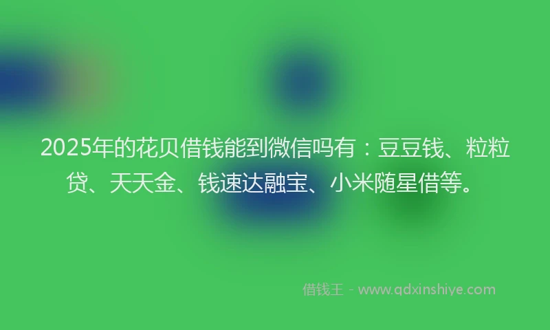 2025年的花贝借钱能到微信吗有：豆豆钱、粒粒贷、天天金、钱速达融宝、小米随星借等。