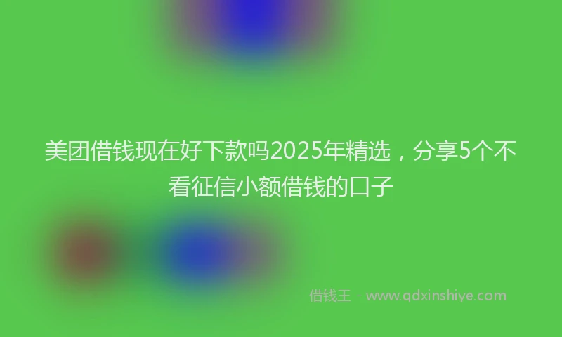 美团借钱现在好下款吗2025年精选，分享5个不看征信小额借钱的口子