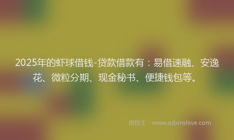 2025年的虾球借钱-贷款借款有：易借速融、安逸花、微粒分期、现金秘书、便捷钱包等。