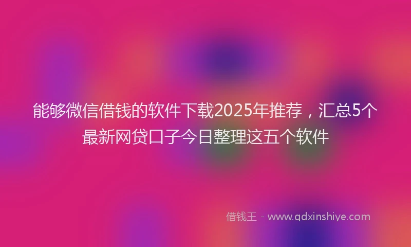 能够微信借钱的软件下载2025年推荐，汇总5个最新网贷口子今日整理这五个软件
