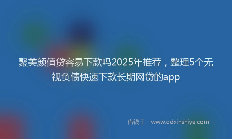聚美颜值贷容易下款吗2025年推荐，整理5个无视负债快速下款长期网贷的app