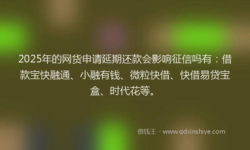 2025年的网货申请延期还款会影响征信吗有：借款宝快融通、小融有钱、微粒快借、快借易贷宝盒、时代花等。