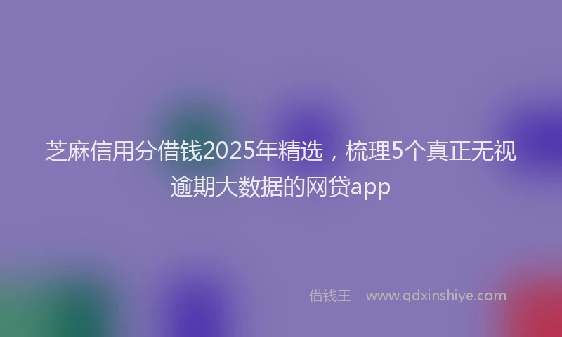 芝麻信用分借钱2025年精选，梳理5个真正无视逾期大数据的网贷app