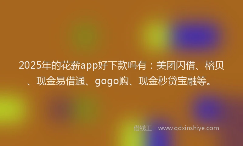 2025年的花薪app好下款吗有：美团闪借、榕贝、现金易借通、gogo购、现金秒贷宝融等。