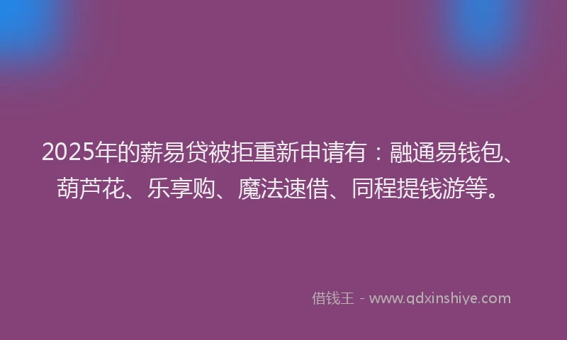 2025年的薪易贷被拒重新申请有：融通易钱包、葫芦花、乐享购、魔法速借、同程提钱游等。