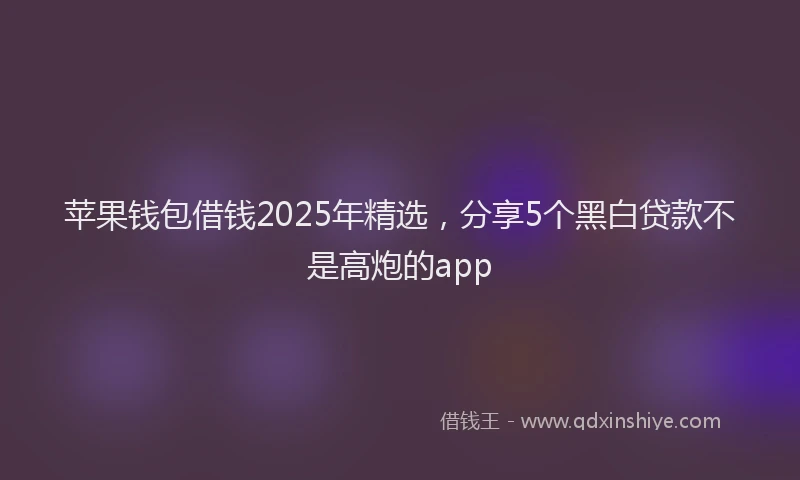 苹果钱包借钱2025年精选，分享5个黑白贷款不是高炮的app