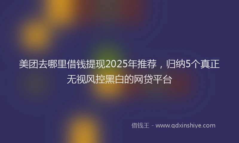 美团去哪里借钱提现2025年推荐，归纳5个真正无视风控黑白的网贷平台