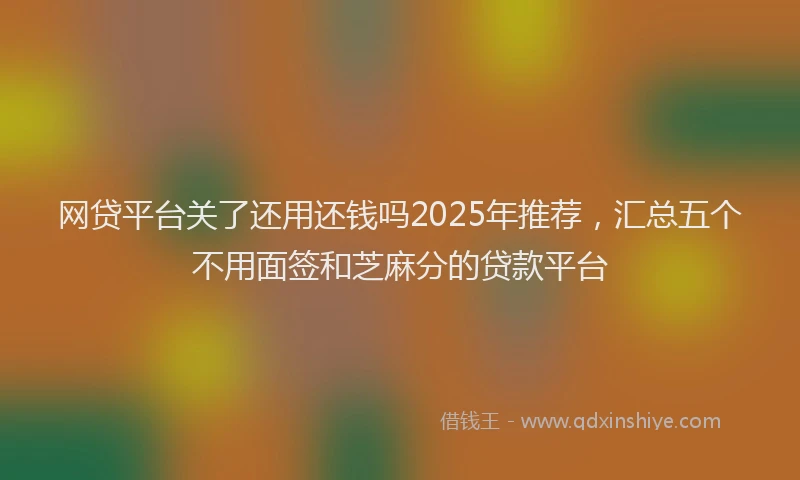 网贷平台关了还用还钱吗2025年推荐，汇总五个不用面签和芝麻分的贷款平台