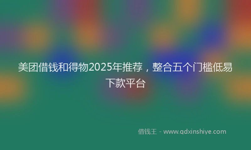 美团借钱和得物2025年推荐，整合五个门槛低易下款平台