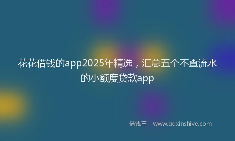 花花借钱的app2025年精选，汇总五个不查流水的小额度贷款app