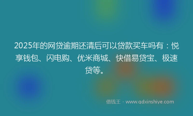 2025年的网贷逾期还清后可以贷款买车吗有：悦享钱包、闪电购、优米商城、快借易贷宝、极速贷等。