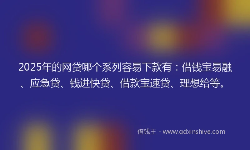 2025年的网贷哪个系列容易下款有：借钱宝易融、应急贷、钱进快贷、借款宝速贷、理想给等。