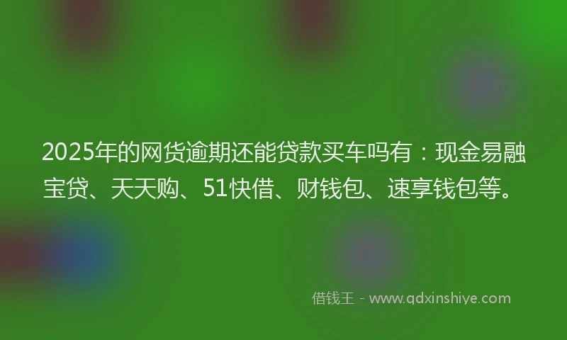 2025年的网货逾期还能贷款买车吗有：现金易融宝贷、天天购、51快借、财钱包、速享钱包等。