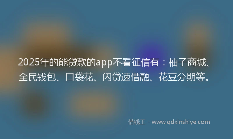 2025年的能贷款的app不看征信有：柚子商城、全民钱包、口袋花、闪贷速借融、花豆分期等。