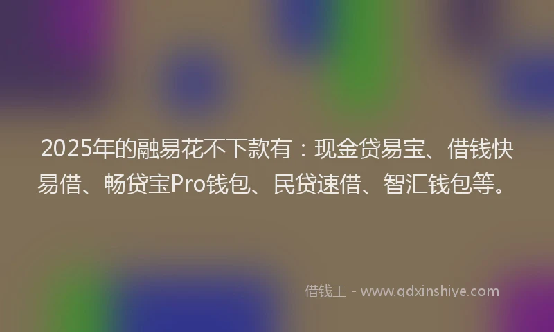 2025年的融易花不下款有：现金贷易宝、借钱快易借、畅贷宝Pro钱包、民贷速借、智汇钱包等。