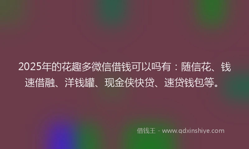 2025年的花趣多微信借钱可以吗有：随信花、钱速借融、洋钱罐、现金侠快贷、速贷钱包等。