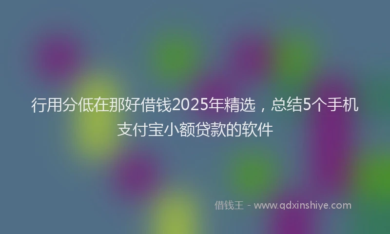 行用分低在那好借钱2025年精选，总结5个手机支付宝小额贷款的软件