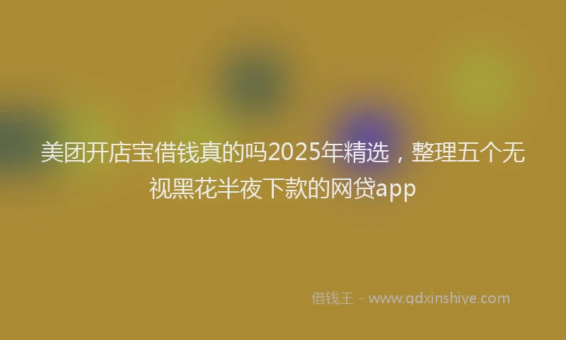 美团开店宝借钱真的吗2025年精选，整理五个无视黑花半夜下款的网贷app
