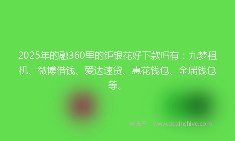 2025年的融360里的钜银花好下款吗有：九梦租机、微博借钱、爱达速贷、惠花钱包、金瑞钱包等。