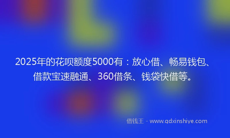 2025年的花呗额度5000有：放心借、畅易钱包、借款宝速融通、360借条、钱袋快借等。
