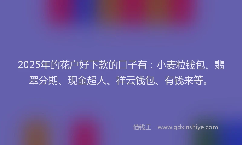 2025年的花户好下款的口子有：小麦粒钱包、翡翠分期、现金超人、祥云钱包、有钱来等。