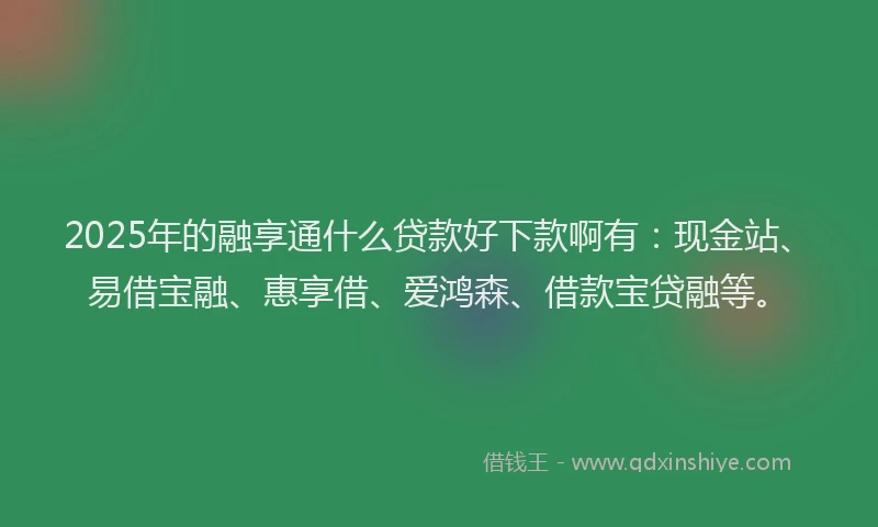 2025年的融享通什么贷款好下款啊有：现金站、易借宝融、惠享借、爱鸿森、借款宝贷融等。